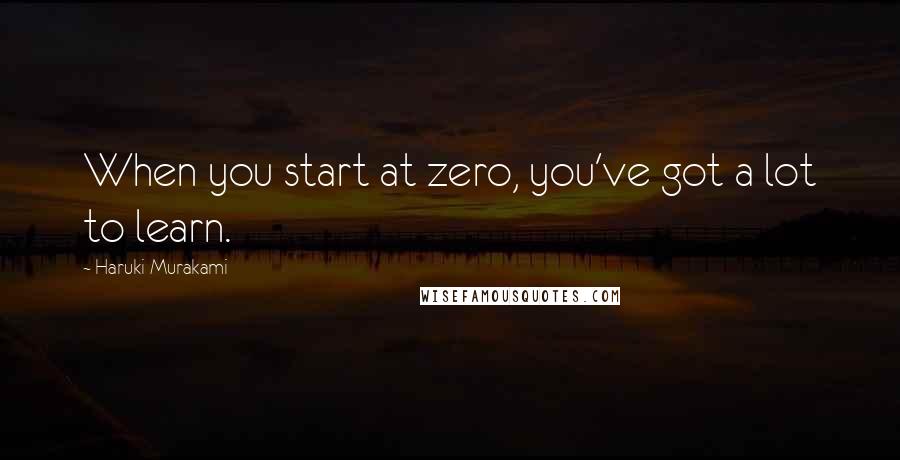 Haruki Murakami Quotes: When you start at zero, you've got a lot to learn.