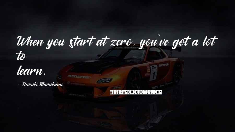 Haruki Murakami Quotes: When you start at zero, you've got a lot to learn.