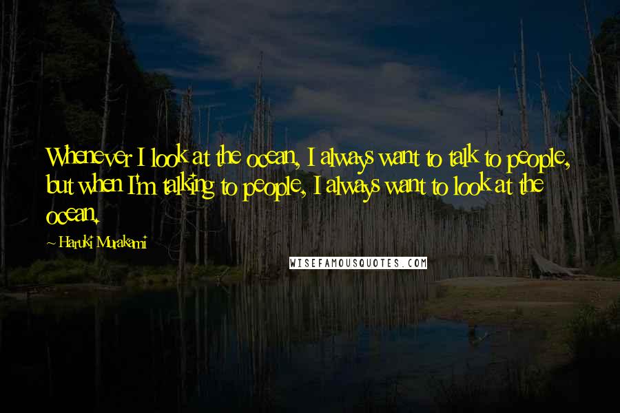 Haruki Murakami Quotes: Whenever I look at the ocean, I always want to talk to people, but when I'm talking to people, I always want to look at the ocean.