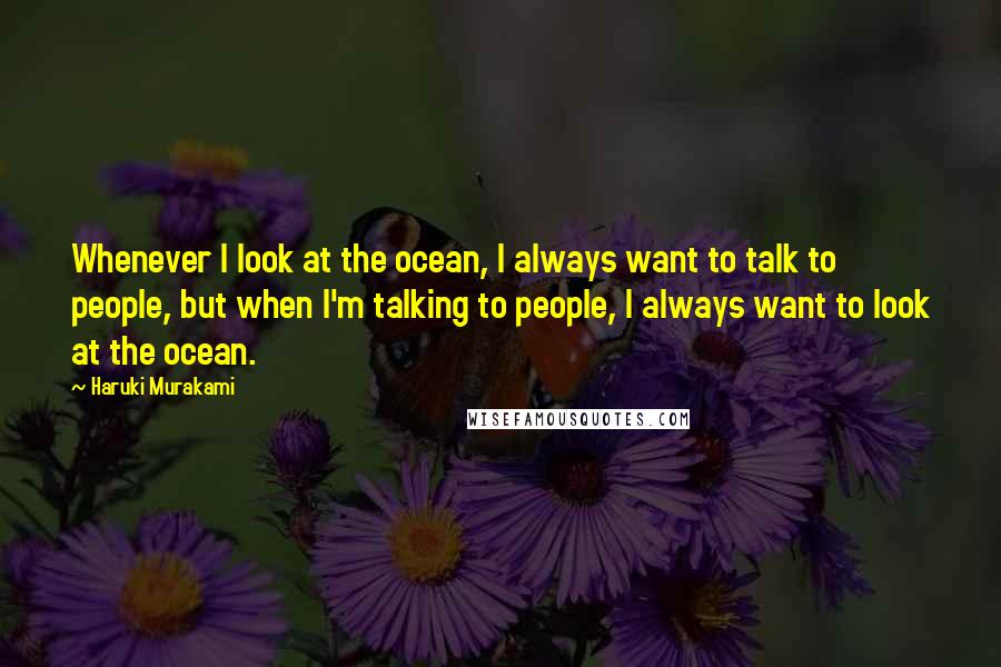 Haruki Murakami Quotes: Whenever I look at the ocean, I always want to talk to people, but when I'm talking to people, I always want to look at the ocean.