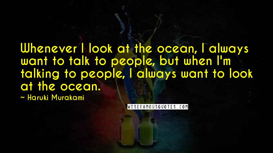 Haruki Murakami Quotes: Whenever I look at the ocean, I always want to talk to people, but when I'm talking to people, I always want to look at the ocean.