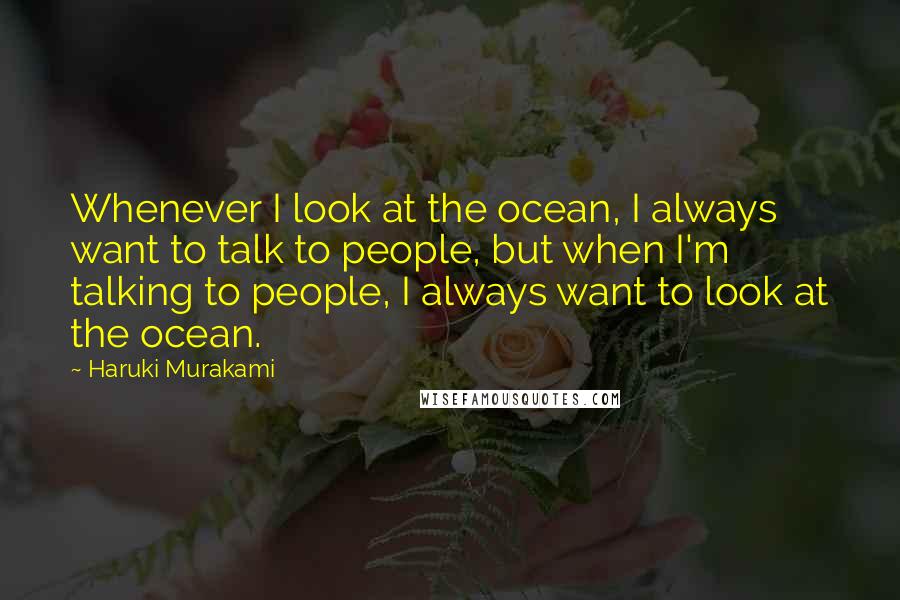 Haruki Murakami Quotes: Whenever I look at the ocean, I always want to talk to people, but when I'm talking to people, I always want to look at the ocean.