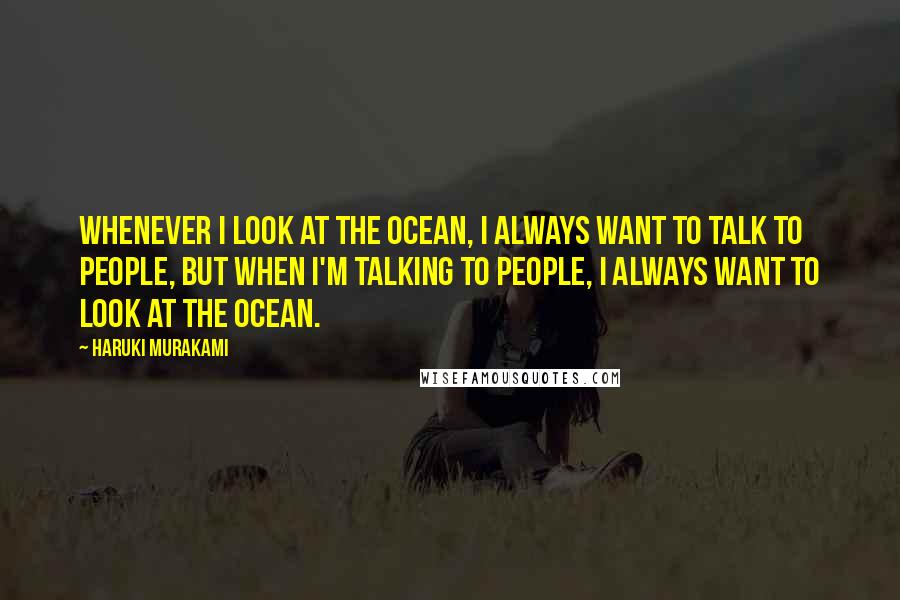 Haruki Murakami Quotes: Whenever I look at the ocean, I always want to talk to people, but when I'm talking to people, I always want to look at the ocean.