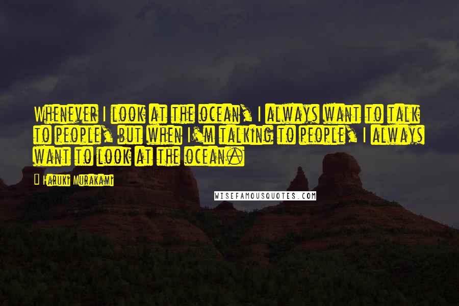 Haruki Murakami Quotes: Whenever I look at the ocean, I always want to talk to people, but when I'm talking to people, I always want to look at the ocean.