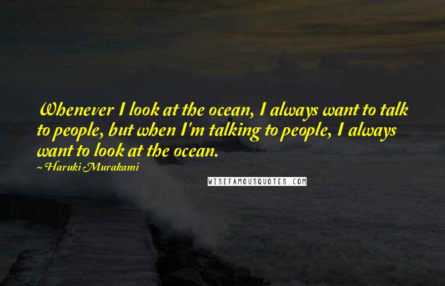 Haruki Murakami Quotes: Whenever I look at the ocean, I always want to talk to people, but when I'm talking to people, I always want to look at the ocean.