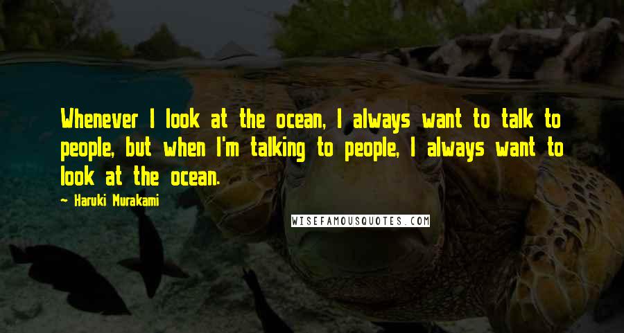 Haruki Murakami Quotes: Whenever I look at the ocean, I always want to talk to people, but when I'm talking to people, I always want to look at the ocean.