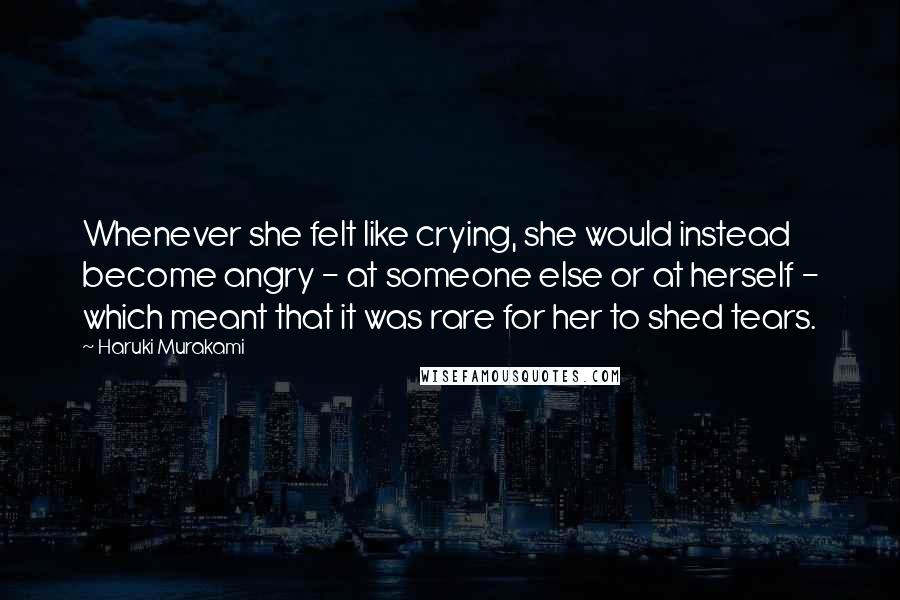 Haruki Murakami Quotes: Whenever she felt like crying, she would instead become angry - at someone else or at herself - which meant that it was rare for her to shed tears.