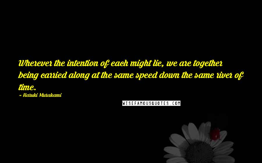 Haruki Murakami Quotes: Wherever the intention of each might lie, we are together being carried along at the same speed down the same river of time.