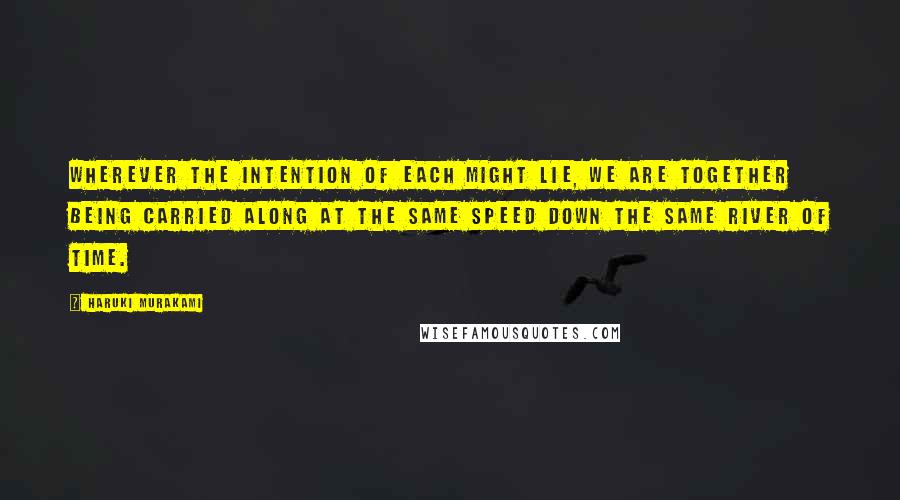 Haruki Murakami Quotes: Wherever the intention of each might lie, we are together being carried along at the same speed down the same river of time.