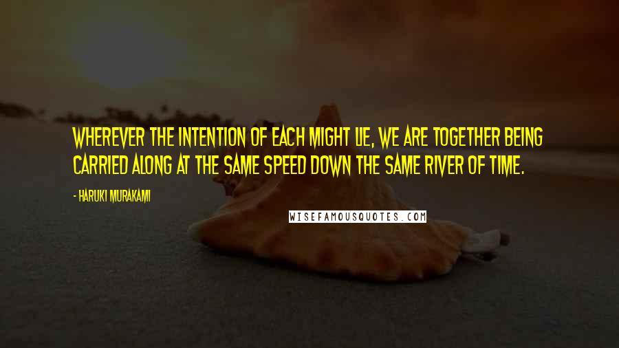 Haruki Murakami Quotes: Wherever the intention of each might lie, we are together being carried along at the same speed down the same river of time.