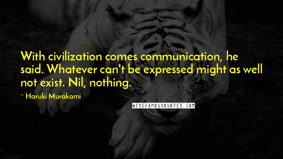 Haruki Murakami Quotes: With civilization comes communication, he said. Whatever can't be expressed might as well not exist. Nil, nothing.