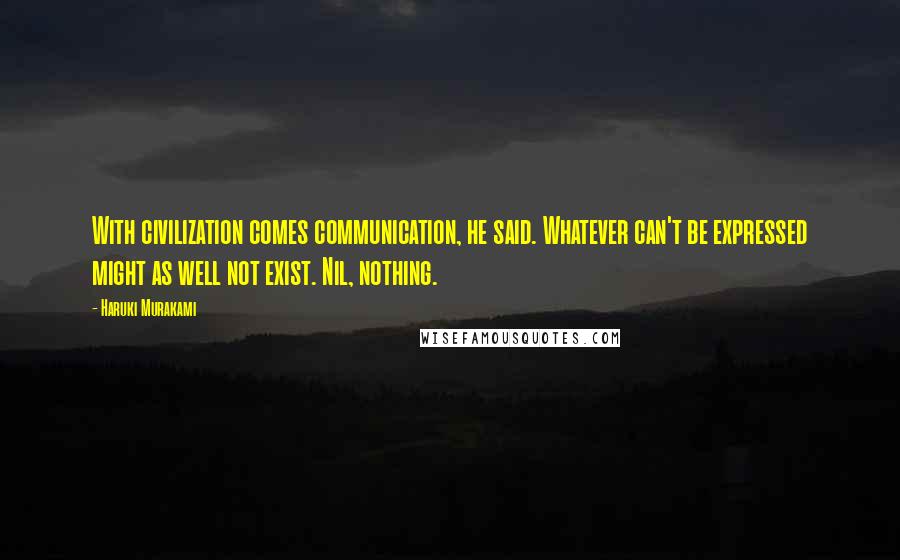 Haruki Murakami Quotes: With civilization comes communication, he said. Whatever can't be expressed might as well not exist. Nil, nothing.