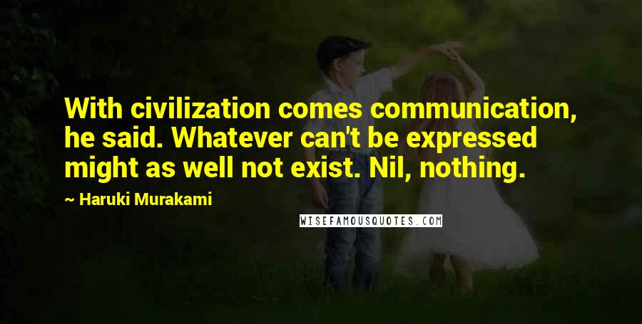 Haruki Murakami Quotes: With civilization comes communication, he said. Whatever can't be expressed might as well not exist. Nil, nothing.