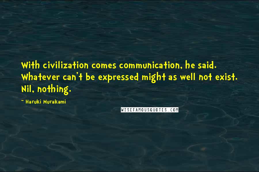 Haruki Murakami Quotes: With civilization comes communication, he said. Whatever can't be expressed might as well not exist. Nil, nothing.