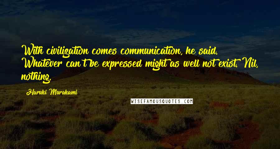 Haruki Murakami Quotes: With civilization comes communication, he said. Whatever can't be expressed might as well not exist. Nil, nothing.