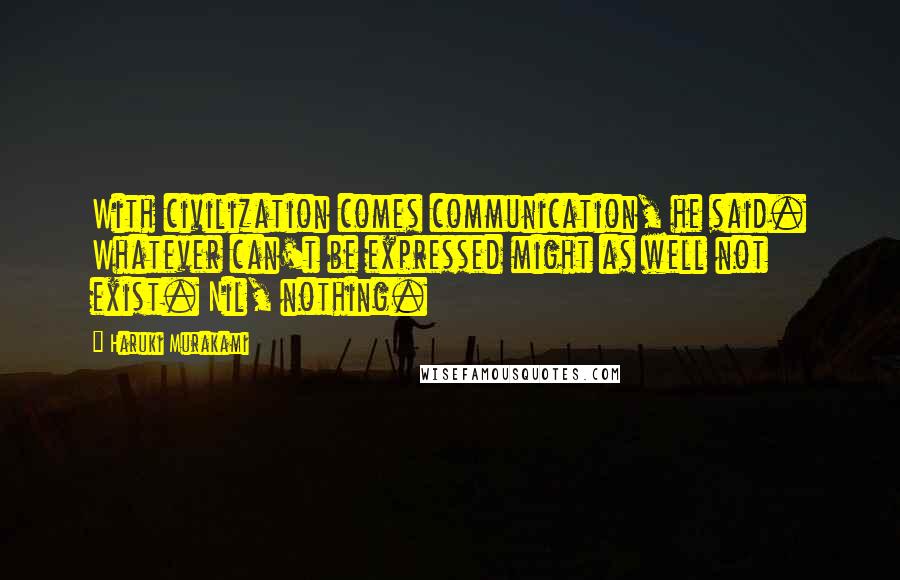 Haruki Murakami Quotes: With civilization comes communication, he said. Whatever can't be expressed might as well not exist. Nil, nothing.