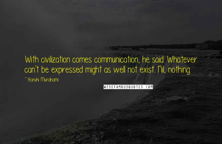 Haruki Murakami Quotes: With civilization comes communication, he said. Whatever can't be expressed might as well not exist. Nil, nothing.