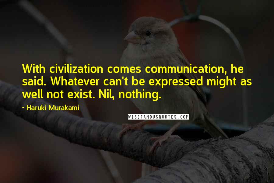 Haruki Murakami Quotes: With civilization comes communication, he said. Whatever can't be expressed might as well not exist. Nil, nothing.