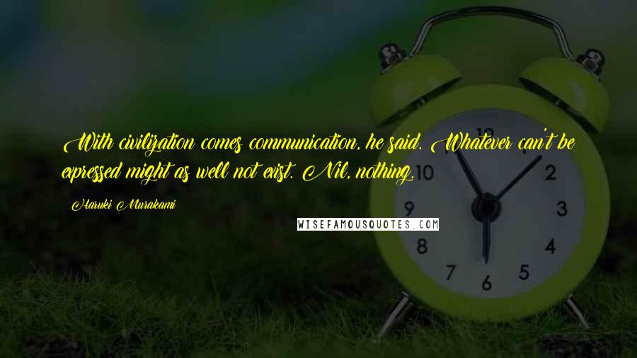 Haruki Murakami Quotes: With civilization comes communication, he said. Whatever can't be expressed might as well not exist. Nil, nothing.