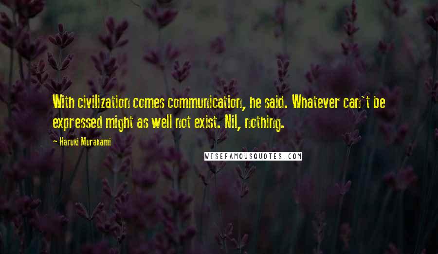 Haruki Murakami Quotes: With civilization comes communication, he said. Whatever can't be expressed might as well not exist. Nil, nothing.