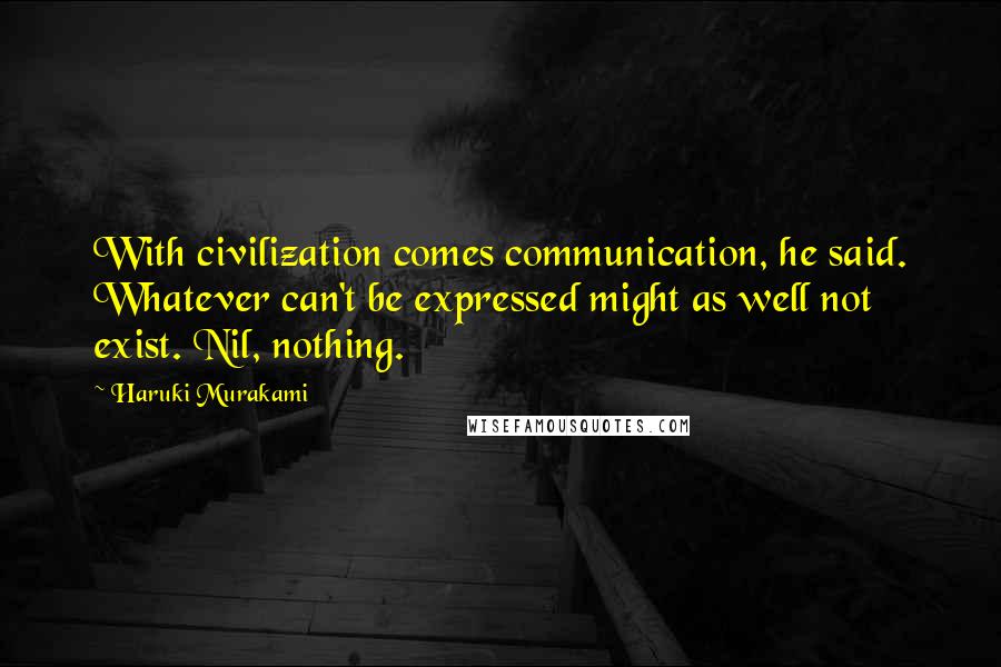 Haruki Murakami Quotes: With civilization comes communication, he said. Whatever can't be expressed might as well not exist. Nil, nothing.