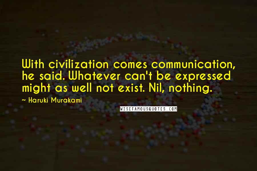 Haruki Murakami Quotes: With civilization comes communication, he said. Whatever can't be expressed might as well not exist. Nil, nothing.
