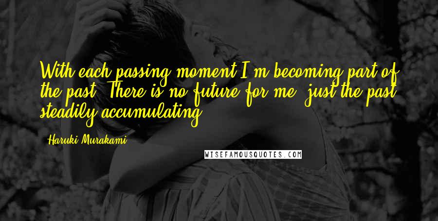 Haruki Murakami Quotes: With each passing moment I'm becoming part of the past. There is no future for me, just the past steadily accumulating.