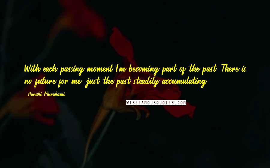 Haruki Murakami Quotes: With each passing moment I'm becoming part of the past. There is no future for me, just the past steadily accumulating.