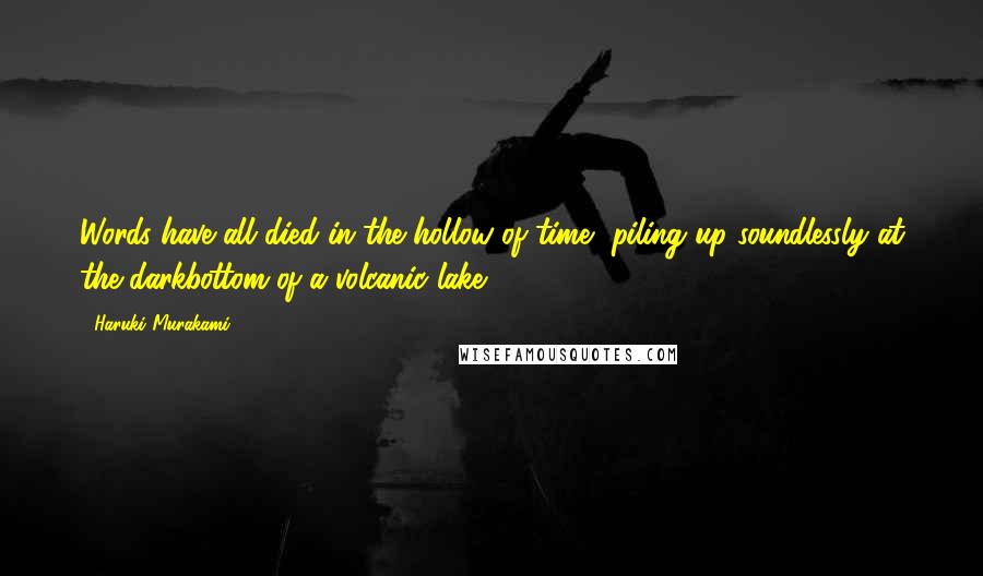 Haruki Murakami Quotes: Words have all died in the hollow of time, piling up soundlessly at the darkbottom of a volcanic lake.