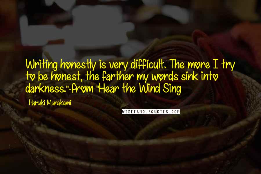 Haruki Murakami Quotes: Writing honestly is very difficult. The more I try to be honest, the farther my words sink into darkness."-from "Hear the Wind Sing