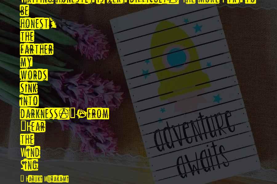 Haruki Murakami Quotes: Writing honestly is very difficult. The more I try to be honest, the farther my words sink into darkness."-from "Hear the Wind Sing