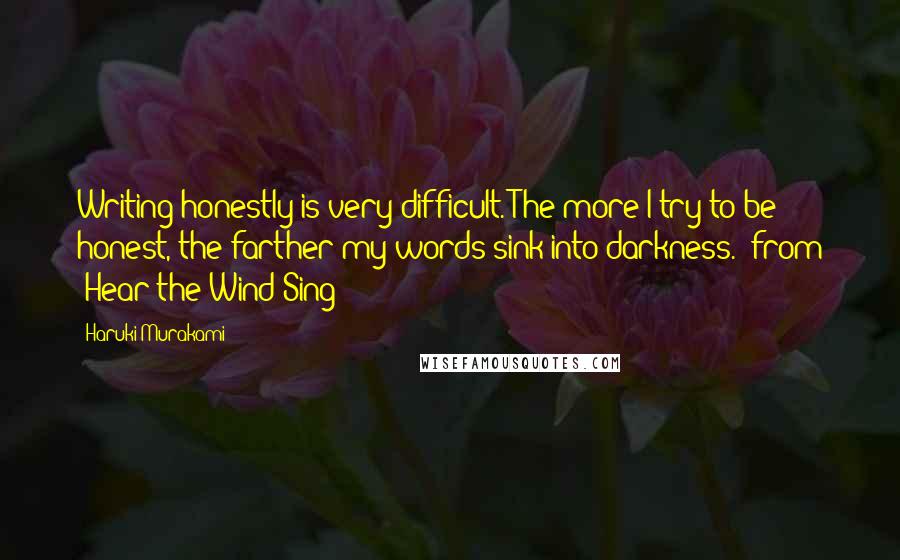 Haruki Murakami Quotes: Writing honestly is very difficult. The more I try to be honest, the farther my words sink into darkness."-from "Hear the Wind Sing