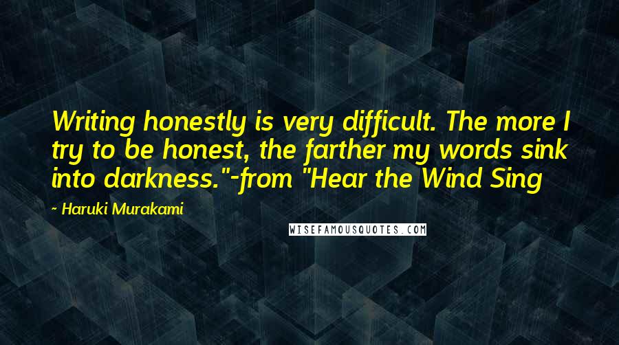 Haruki Murakami Quotes: Writing honestly is very difficult. The more I try to be honest, the farther my words sink into darkness."-from "Hear the Wind Sing