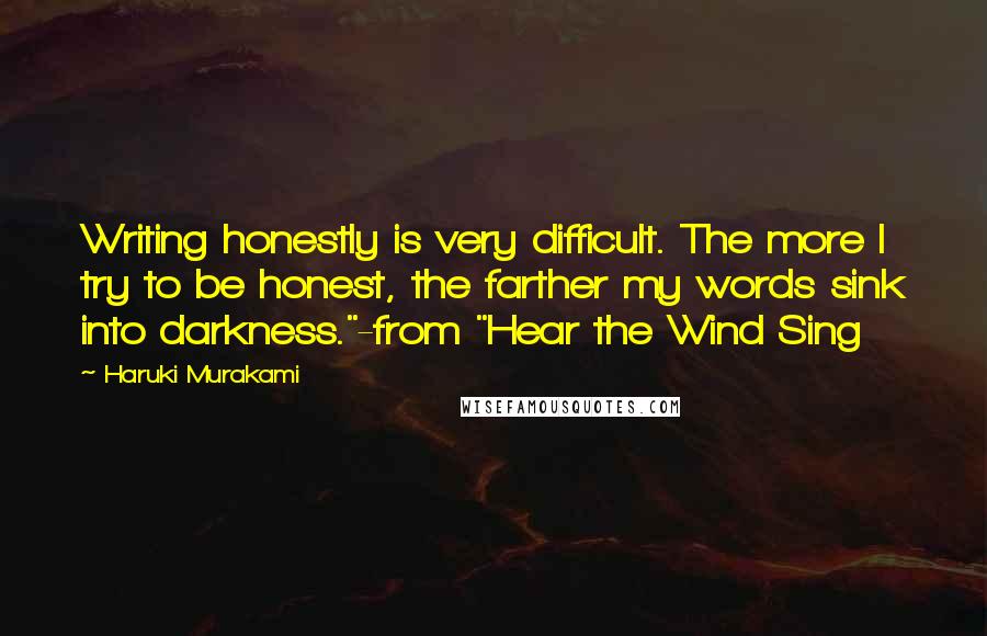 Haruki Murakami Quotes: Writing honestly is very difficult. The more I try to be honest, the farther my words sink into darkness."-from "Hear the Wind Sing