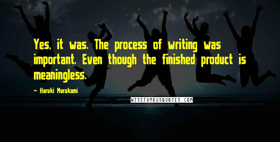 Haruki Murakami Quotes: Yes, it was. The process of writing was important. Even though the finished product is meaningless.