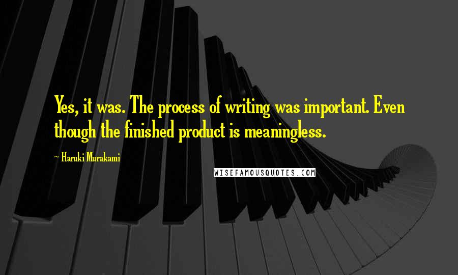Haruki Murakami Quotes: Yes, it was. The process of writing was important. Even though the finished product is meaningless.