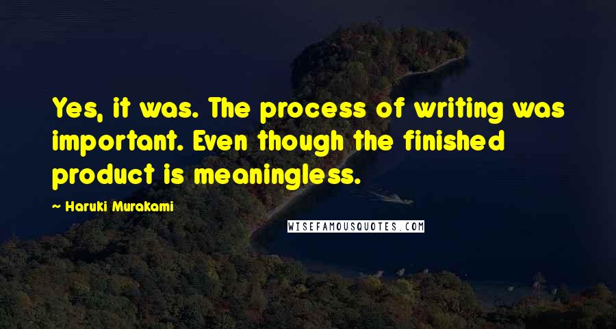 Haruki Murakami Quotes: Yes, it was. The process of writing was important. Even though the finished product is meaningless.