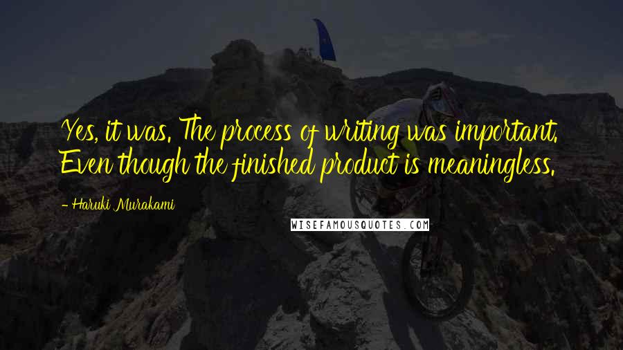 Haruki Murakami Quotes: Yes, it was. The process of writing was important. Even though the finished product is meaningless.