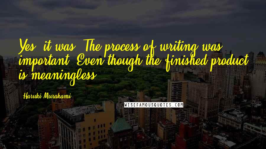 Haruki Murakami Quotes: Yes, it was. The process of writing was important. Even though the finished product is meaningless.