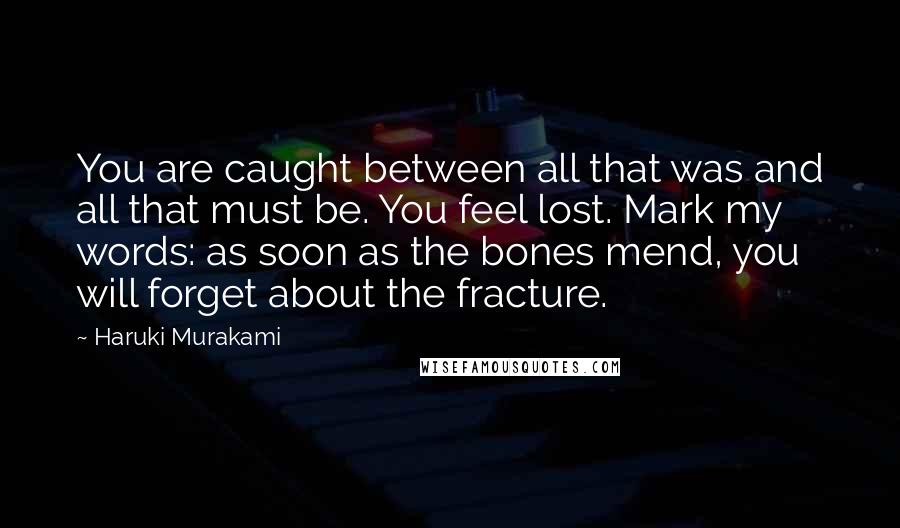 Haruki Murakami Quotes: You are caught between all that was and all that must be. You feel lost. Mark my words: as soon as the bones mend, you will forget about the fracture.