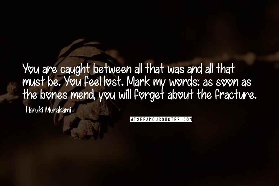 Haruki Murakami Quotes: You are caught between all that was and all that must be. You feel lost. Mark my words: as soon as the bones mend, you will forget about the fracture.