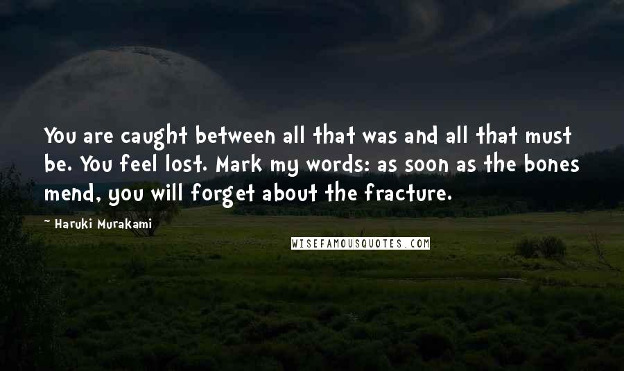 Haruki Murakami Quotes: You are caught between all that was and all that must be. You feel lost. Mark my words: as soon as the bones mend, you will forget about the fracture.