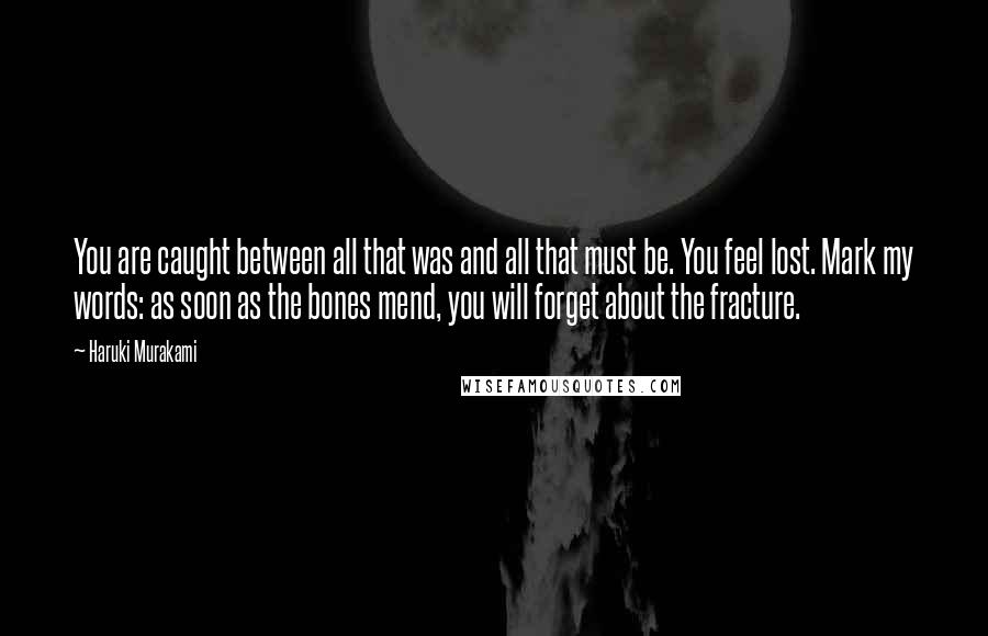 Haruki Murakami Quotes: You are caught between all that was and all that must be. You feel lost. Mark my words: as soon as the bones mend, you will forget about the fracture.