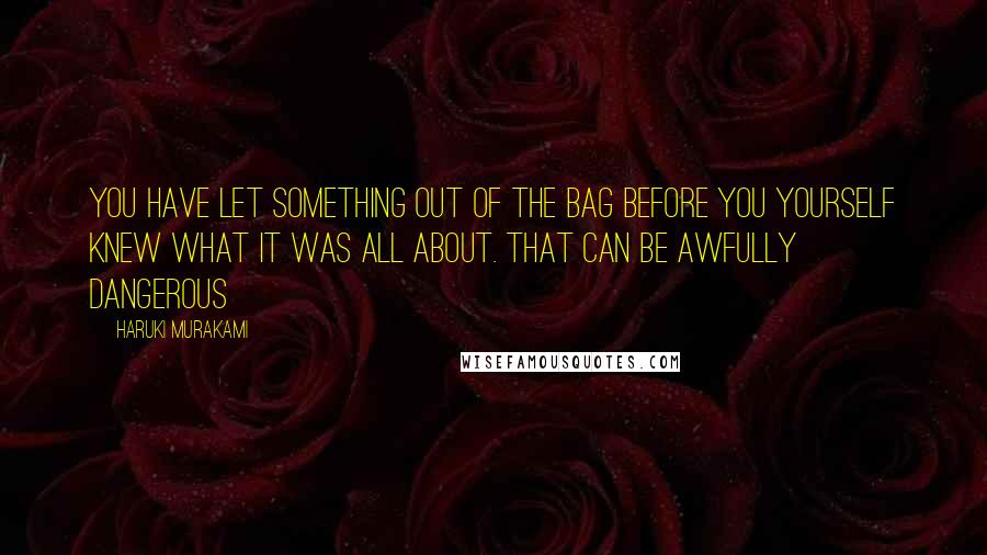 Haruki Murakami Quotes: You have let something out of the bag before you yourself knew what it was all about. That can be awfully dangerous