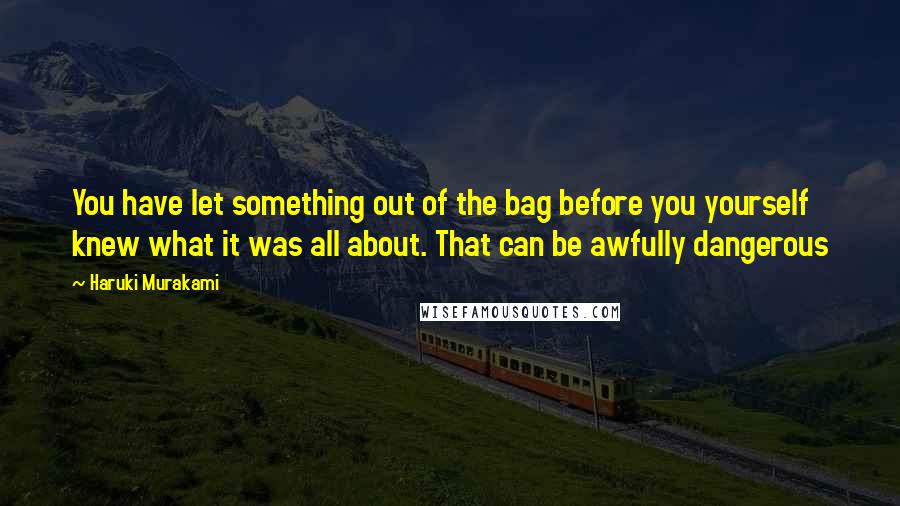 Haruki Murakami Quotes: You have let something out of the bag before you yourself knew what it was all about. That can be awfully dangerous