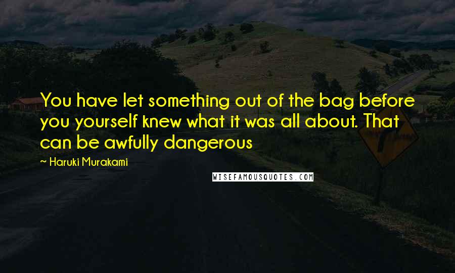 Haruki Murakami Quotes: You have let something out of the bag before you yourself knew what it was all about. That can be awfully dangerous