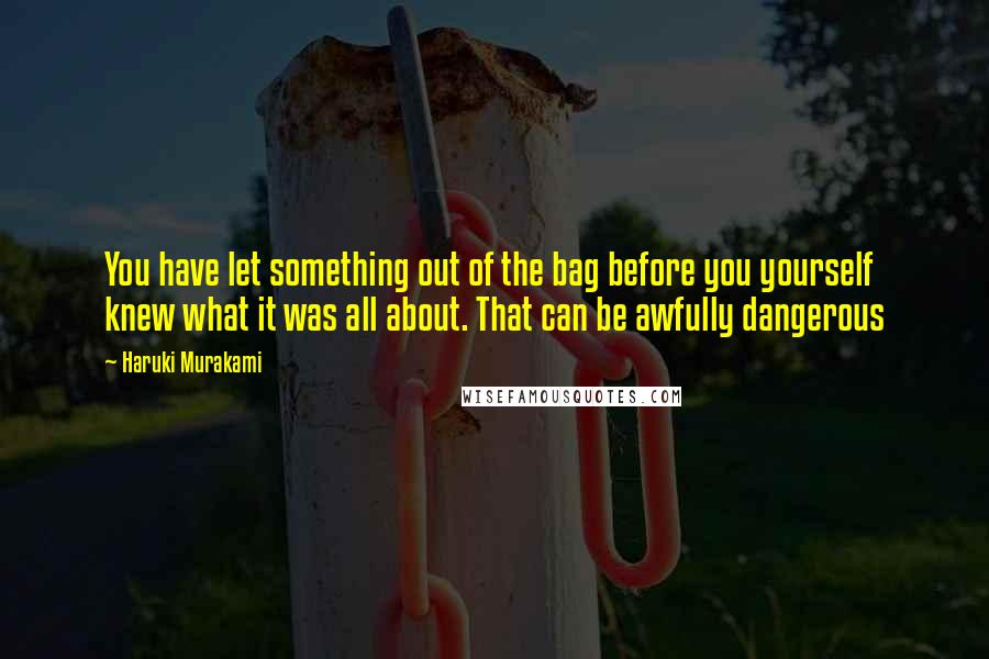 Haruki Murakami Quotes: You have let something out of the bag before you yourself knew what it was all about. That can be awfully dangerous