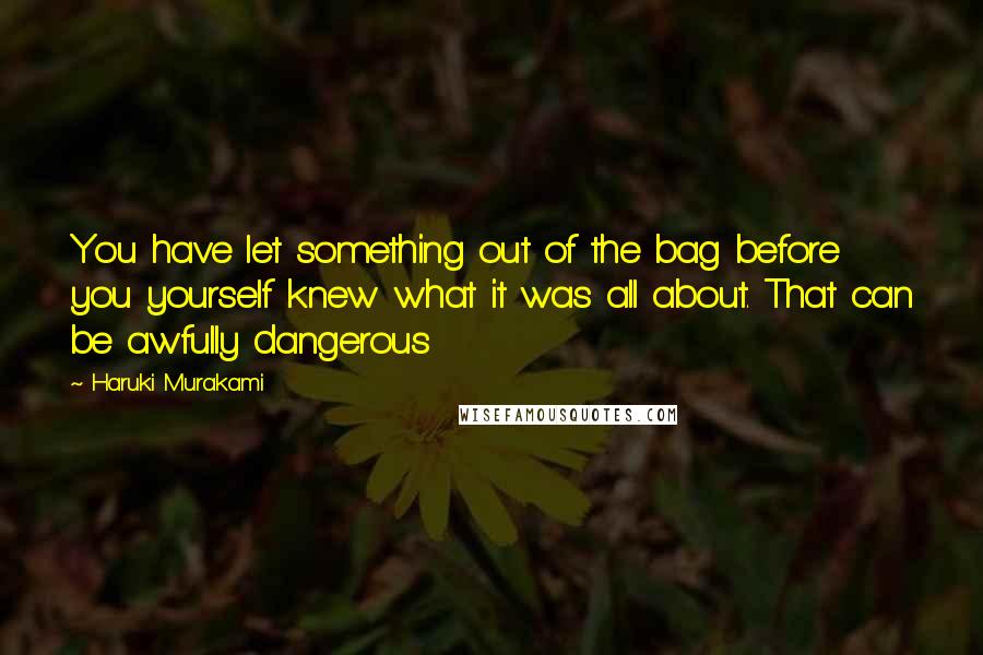 Haruki Murakami Quotes: You have let something out of the bag before you yourself knew what it was all about. That can be awfully dangerous