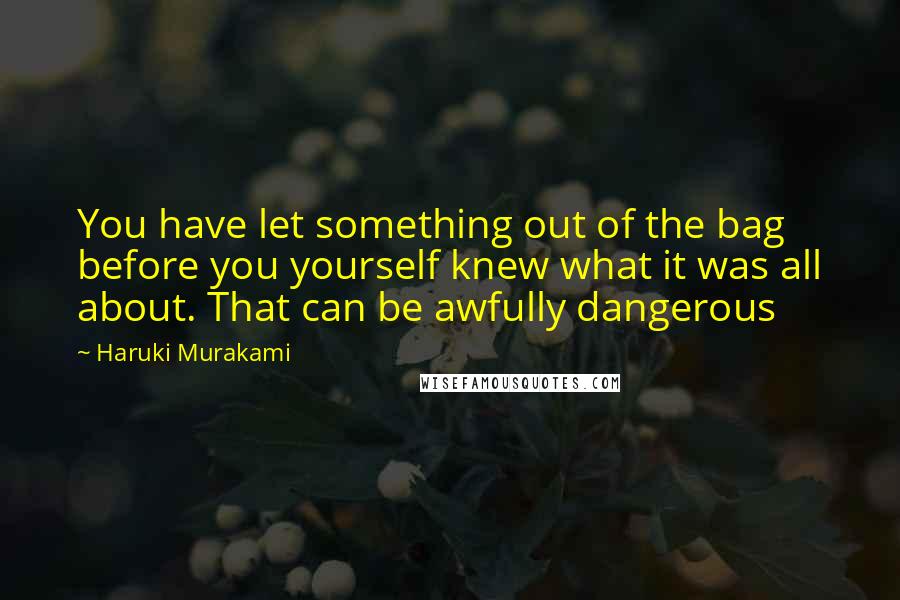 Haruki Murakami Quotes: You have let something out of the bag before you yourself knew what it was all about. That can be awfully dangerous