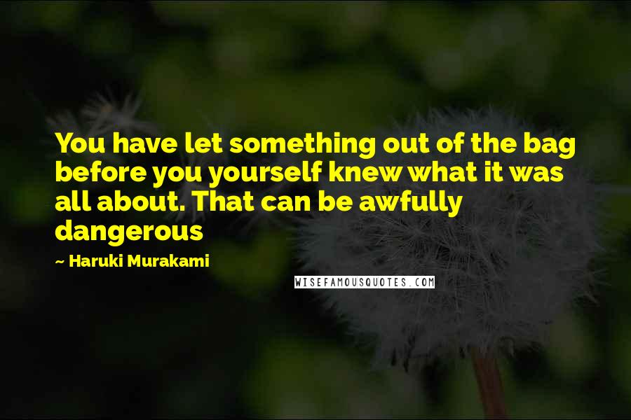 Haruki Murakami Quotes: You have let something out of the bag before you yourself knew what it was all about. That can be awfully dangerous